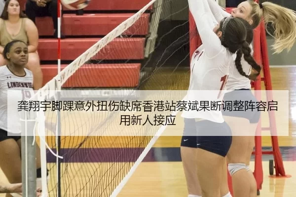 龚翔宇脚踝意外扭伤缺席香港站蔡斌果断调整阵容启用新人接应